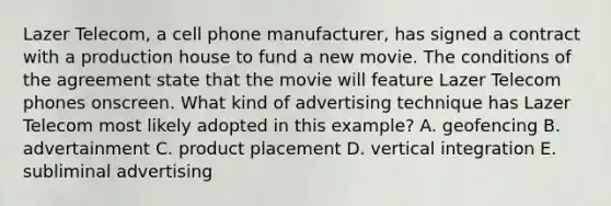 Lazer Telecom, a cell phone manufacturer, has signed a contract with a production house to fund a new movie. The conditions of the agreement state that the movie will feature Lazer Telecom phones onscreen. What kind of advertising technique has Lazer Telecom most likely adopted in this example? A. geofencing B. advertainment C. product placement D. vertical integration E. subliminal advertising