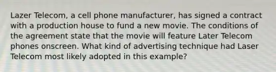 Lazer Telecom, a cell phone manufacturer, has signed a contract with a production house to fund a new movie. The conditions of the agreement state that the movie will feature Later Telecom phones onscreen. What kind of advertising technique had Laser Telecom most likely adopted in this example?