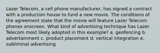 Lazer Telecom, a cell phone manufacturer, has signed a contract with a production house to fund a new movie. The conditions of the agreement state that the movie will feature Lazer Telecom phones onscreen. What kind of advertising technique has Lazer Telecom most likely adopted in this example? a. geofencing b. advertainment c. product placement d. vertical integration e. subliminal advertising