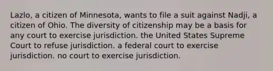 Lazlo, a citizen of Minnesota, wants to file a suit against Nadji, a citizen of Ohio. The diversity of citizenship may be a basis for any court to exercise jurisdiction. the United States Supreme Court to refuse jurisdiction. a federal court to exercise jurisdiction. no court to exercise jurisdiction.