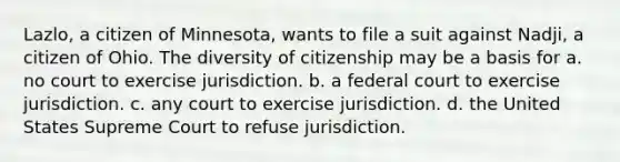 Lazlo, a citizen of Minnesota, wants to file a suit against Nadji, a citizen of Ohio. The diversity of citizenship may be a basis for a. no court to exercise jurisdiction. b. a federal court to exercise jurisdiction. c. any court to exercise jurisdiction. d. the United States Supreme Court to refuse jurisdiction.