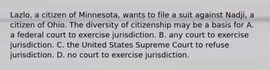 Lazlo, a citizen of Minnesota, wants to file a suit against Nadji, a citizen of Ohio. The diversity of citizenship may be a basis for A. a federal court to exercise jurisdiction. B. any court to exercise jurisdiction. C. the United States Supreme Court to refuse jurisdiction. D. no court to exercise jurisdiction.