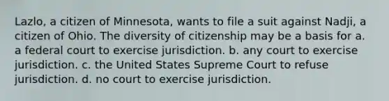 Lazlo, a citizen of Minnesota, wants to file a suit against Nadji, a citizen of Ohio. The diversity of citizenship may be a basis for a. a federal court to exercise jurisdiction. b. any court to exercise jurisdiction. c. the United States Supreme Court to refuse jurisdiction. d. no court to exercise jurisdiction.