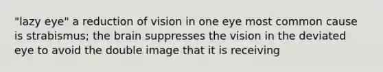 "lazy eye" a reduction of vision in one eye most common cause is strabismus; <a href='https://www.questionai.com/knowledge/kLMtJeqKp6-the-brain' class='anchor-knowledge'>the brain</a> suppresses the vision in the deviated eye to avoid the double image that it is receiving