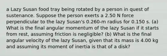 a Lazy Susan food tray being rotated by a person in quest of sustenance. Suppose the person exerts a 2.50 N force perpendicular to the lazy Susan's 0.260-m radius for 0.150 s. (a) What is the final angular momentum of the lazy Susan if it starts from rest, assuming friction is negligible? (b) What is the final angular velocity of the lazy Susan, given that its mass is 4.00 kg and assuming its moment of inertia is that of a disk?