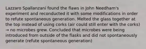 Lazzaro Spallanzani found the flaws in John Needham's experiment and reconducted it with some modifications in order to refute spontaneous generation. Melted the glass together at the top instead of using corks (air could still enter with the corks) → no microbes grew. Concluded that microbes were being introduced from outside of the flasks and did not spontaneously generate (refute spontaneous generation)