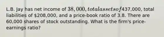 L.B. Jay has net income of 38,000, total assets of437,000, total liabilities of 208,000, and a price-book ratio of 3.8. There are 60,000 shares of stock outstanding. What is the firm's price-earnings ratio?