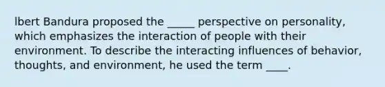 lbert Bandura proposed the _____ perspective on personality, which emphasizes the interaction of people with their environment. To describe the interacting influences of behavior, thoughts, and environment, he used the term ____.