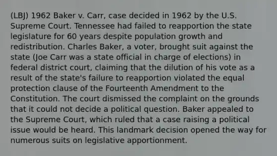 (LBJ) 1962 Baker v. Carr, case decided in 1962 by the U.S. Supreme Court. Tennessee had failed to reapportion the state legislature for 60 years despite population growth and redistribution. Charles Baker, a voter, brought suit against the state (Joe Carr was a state official in charge of elections) in federal district court, claiming that the dilution of his vote as a result of the state's failure to reapportion violated the equal protection clause of the Fourteenth Amendment to the Constitution. The court dismissed the complaint on the grounds that it could not decide a political question. Baker appealed to the Supreme Court, which ruled that a case raising a political issue would be heard. This landmark decision opened the way for numerous suits on legislative apportionment.