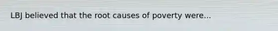 LBJ believed that the root causes of poverty were...