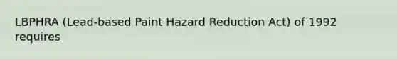 LBPHRA (Lead-based Paint Hazard Reduction Act) of 1992 requires