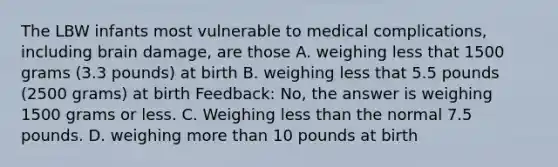 The LBW infants most vulnerable to medical complications, including brain damage, are those A. weighing less that 1500 grams (3.3 pounds) at birth B. weighing less that 5.5 pounds (2500 grams) at birth Feedback: No, the answer is weighing 1500 grams or less. C. Weighing less than the normal 7.5 pounds. D. weighing more than 10 pounds at birth