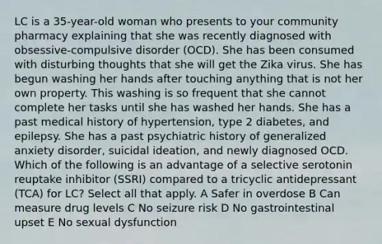 LC is a 35-year-old woman who presents to your community pharmacy explaining that she was recently diagnosed with obsessive-compulsive disorder (OCD). She has been consumed with disturbing thoughts that she will get the Zika virus. She has begun washing her hands after touching anything that is not her own property. This washing is so frequent that she cannot complete her tasks until she has washed her hands. She has a past medical history of hypertension, type 2 diabetes, and epilepsy. She has a past psychiatric history of generalized anxiety disorder, suicidal ideation, and newly diagnosed OCD. Which of the following is an advantage of a selective serotonin reuptake inhibitor (SSRI) compared to a tricyclic antidepressant (TCA) for LC? Select all that apply. A Safer in overdose B Can measure drug levels C No seizure risk D No gastrointestinal upset E No sexual dysfunction