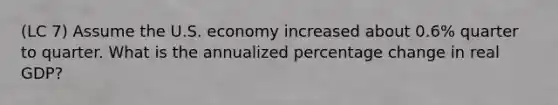 (LC 7) Assume the U.S. economy increased about 0.6% quarter to quarter. What is the annualized percentage change in real GDP?