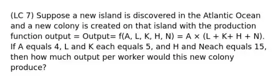 (LC 7) Suppose a new island is discovered in the Atlantic Ocean and a new colony is created on that island with the production function output = Output= f(A, L, K, H, N) = A × (L + K+ H + N). If A equals 4, L and K each equals 5, and H and Neach equals 15, then how much output per worker would this new colony produce?