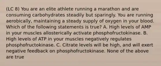 (LC 8) You are an elite athlete running a marathon and are consuming carbohydrates steadily but sparingly. You are running aerobically, maintaining a steady supply of oxygen in your blood. Which of the following statements is true? A. High levels of AMP in your muscles allosterically activate phosphofructokinase. B. High levels of ATP in your muscles negatively regulates phosphofructokinase. C. Citrate levels will be high, and will exert negative feedback on phosphofructokinase. None of the above are true