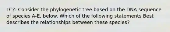 LC?: Consider the phylogenetic tree based on the DNA sequence of species A-E, below. Which of the following statements Best describes the relationships between these species?