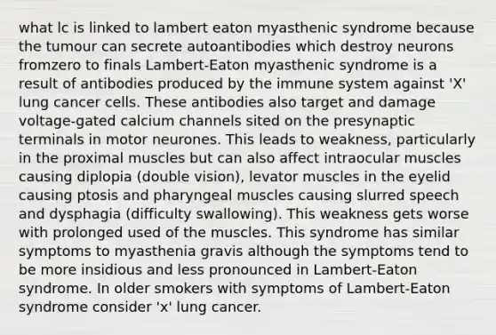 what lc is linked to lambert eaton myasthenic syndrome because the tumour can secrete autoantibodies which destroy neurons fromzero to finals Lambert-Eaton myasthenic syndrome is a result of antibodies produced by the immune system against 'X' lung cancer cells. These antibodies also target and damage voltage-gated calcium channels sited on the presynaptic terminals in motor neurones. This leads to weakness, particularly in the proximal muscles but can also affect intraocular muscles causing diplopia (double vision), levator muscles in the eyelid causing ptosis and pharyngeal muscles causing slurred speech and dysphagia (difficulty swallowing). This weakness gets worse with prolonged used of the muscles. This syndrome has similar symptoms to myasthenia gravis although the symptoms tend to be more insidious and less pronounced in Lambert-Eaton syndrome. In older smokers with symptoms of Lambert-Eaton syndrome consider 'x' lung cancer.