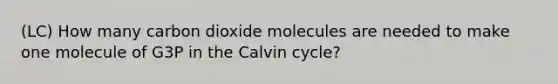 (LC) How many carbon dioxide molecules are needed to make one molecule of G3P in the Calvin cycle?