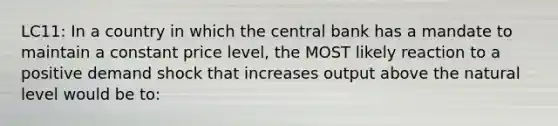 LC11: In a country in which the central bank has a mandate to maintain a constant price level, the MOST likely reaction to a positive demand shock that increases output above the natural level would be to: