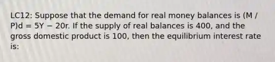 LC12: Suppose that the demand for real money balances is (M / P)d = 5Y − 20r. If the supply of real balances is 400, and the gross domestic product is 100, then the equilibrium interest rate is: