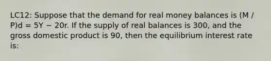 LC12: Suppose that the demand for real money balances is (M / P)d = 5Y − 20r. If the supply of real balances is 300, and the gross domestic product is 90, then the equilibrium interest rate is: