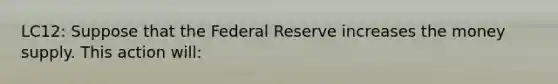 LC12: Suppose that the Federal Reserve increases the money supply. This action will: