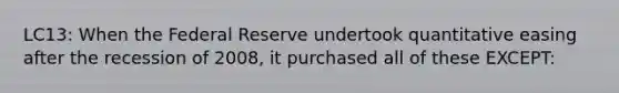 LC13: When the Federal Reserve undertook quantitative easing after the recession of 2008, it purchased all of these EXCEPT: