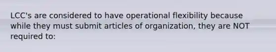 LCC's are considered to have operational flexibility because while they must submit articles of organization, they are NOT required to: