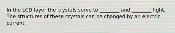 In the LCD layer the crystals serve to ________ and ________ light. The structures of these crystals can be changed by an electric current.