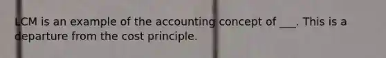 LCM is an example of the accounting concept of ___. This is a departure from the cost principle.