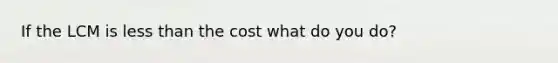 If the LCM is less than the cost what do you do?