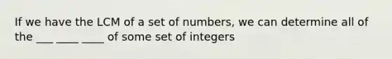 If we have the LCM of a set of numbers, we can determine all of the ___ ____ ____ of some set of integers