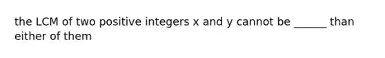 the LCM of two positive integers x and y cannot be ______ than either of them