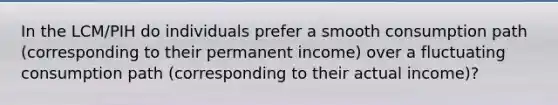 In the LCM/PIH do individuals prefer a smooth consumption path (corresponding to their permanent income) over a fluctuating consumption path (corresponding to their actual income)?