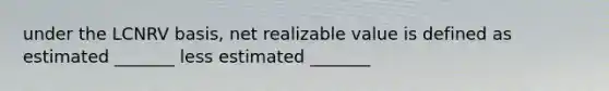 under the LCNRV basis, net realizable value is defined as estimated _______ less estimated _______