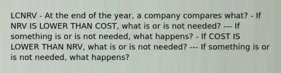 LCNRV - At the end of the year, a company compares what? - If NRV IS LOWER THAN COST, what is or is not needed? --- If something is or is not needed, what happens? - If COST IS LOWER THAN NRV, what is or is not needed? --- If something is or is not needed, what happens?