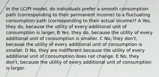 In the LC/PI model, do individuals prefer a smooth consumption path (corresponding to their permanent income) to a fluctuating consumption path (corresponding to their actual income)? A Yes, they do, because the utility of every additional unit of consumption is larger. B Yes, they do, because the utility of every additional unit of consumption is smaller. C No, they don't, because the utility of every additional unit of consumption is smaller. D No, they are indifferent because the utility of every additional unit of consumption does not change. E No, they don't, because the utility of every additional unit of consumption is larger.