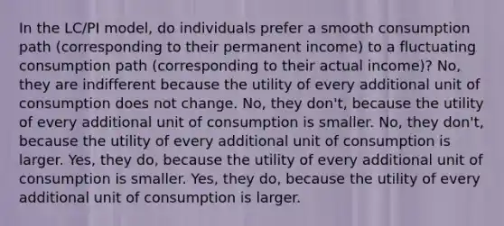 In the LC/PI model, do individuals prefer a smooth consumption path (corresponding to their permanent income) to a fluctuating consumption path (corresponding to their actual income)? No, they are indifferent because the utility of every additional unit of consumption does not change. No, they don't, because the utility of every additional unit of consumption is smaller. No, they don't, because the utility of every additional unit of consumption is larger. Yes, they do, because the utility of every additional unit of consumption is smaller. Yes, they do, because the utility of every additional unit of consumption is larger.