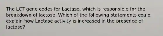 The LCT gene codes for Lactase, which is responsible for the breakdown of lactose. Which of the following statements could explain how Lactase activity is increased in the presence of lactose?