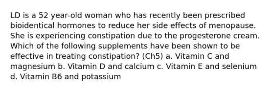 LD is a 52 year-old woman who has recently been prescribed bioidentical hormones to reduce her side effects of menopause. She is experiencing constipation due to the progesterone cream. Which of the following supplements have been shown to be effective in treating constipation? (Ch5) a. Vitamin C and magnesium b. Vitamin D and calcium c. Vitamin E and selenium d. Vitamin B6 and potassium