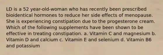 LD is a 52 year-old-woman who has recently been prescribed bioidentical hormones to reduce her side effects of menopause. She is experiencing constipation due to the progesterone cream. Which of the following supplements have been shown to be effective in treating constipation. a. Vitamin C and magnesium b. Vitamin D and calcium c. Vitamin E and selenium d. Vitamin B6 and potassium