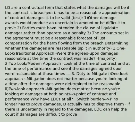 LD are a contractual term that states what the damages will be if the contract is breached: i. has to be a reasonable approximation of contract damages ii. to be valid (test): 1)Other damage awards would produce an uncertain in amount or be difficult to prove 2) Parties must have intended the clause of liquidate damages rather than operate as a penalty 3) The amounts set in the agreement must be a reasonable forecast of just compensation for the harm flowing from the breach Determining whether the damages are reasonable (split in authority) 1.One-Look/Traditional Approach -Were the agreed-upon damages reasonable at the time the contract was made? -(majority) 2.Two-Look/Modern Approach -Look at the time of contract and at the time of performance and see if the damages agreed upon were reasonable at those times --- 3. Duty to Mitigate i)One-look approach ·-Mitigation does not matter because you're looking at a time after the damages were determined to be reasonable ii)Two-look approach -Mitigation does matter because you're looking at damages at both points-->point of contract and performance Why have LDCs at all? · Switch burden-->P no longer has to prove damages, D actually has to disprove them · If there is uncertainty in regard to the damages, LDC can help the court if damages are difficult to prove