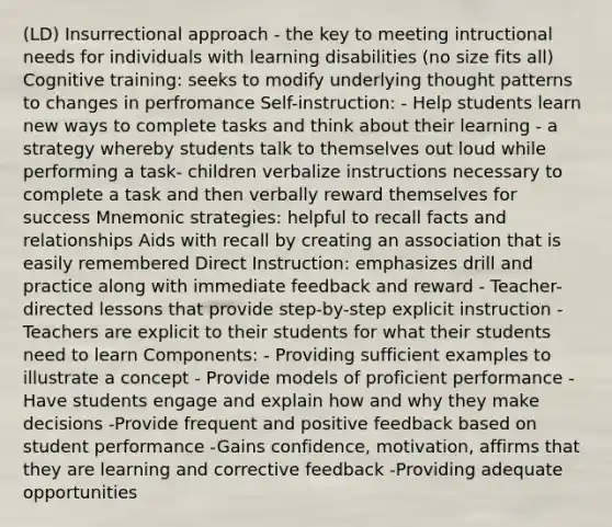 (LD) Insurrectional approach - the key to meeting intructional needs for individuals with learning disabilities (no size fits all) Cognitive training: seeks to modify underlying thought patterns to changes in perfromance Self-instruction: - Help students learn new ways to complete tasks and think about their learning - a strategy whereby students talk to themselves out loud while performing a task- children verbalize instructions necessary to complete a task and then verbally reward themselves for success Mnemonic strategies: helpful to recall facts and relationships Aids with recall by creating an association that is easily remembered Direct Instruction: emphasizes drill and practice along with immediate feedback and reward - Teacher-directed lessons that provide step-by-step explicit instruction - Teachers are explicit to their students for what their students need to learn Components: - Providing sufficient examples to illustrate a concept - Provide models of proficient performance -Have students engage and explain how and why they make decisions -Provide frequent and positive feedback based on student performance -Gains confidence, motivation, affirms that they are learning and corrective feedback -Providing adequate opportunities