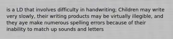 is a LD that involves difficulty in handwriting; Children may write very slowly, their writing products may be virtually illegible, and they aye make numerous spelling errors because of their inability to match up sounds and letters