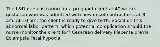 The L&D nurse is caring for a pregnant client at 40-weeks gestation who was admitted with new onset contractions at 8 am. At 10 am, the client is ready to give birth. Based on this abnormal labor pattern, which potential complication should the nurse monitor the client for? Cesarean delivery Placenta previa Eclampsia Fetal hypoxia