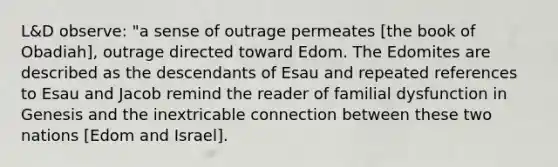 L&D observe: "a sense of outrage permeates [the book of Obadiah], outrage directed toward Edom. The Edomites are described as the descendants of Esau and repeated references to Esau and Jacob remind the reader of familial dysfunction in Genesis and the inextricable connection between these two nations [Edom and Israel].