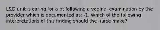 L&D unit is caring for a pt following a vaginal examination by the provider which is documented as: -1. Which of the following interpretations of this finding should the nurse make?