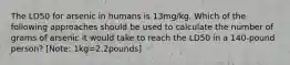 The LD50 for arsenic in humans is 13mg/kg. Which of the following approaches should be used to calculate the number of grams of arsenic it would take to reach the LD50 in a 140-pound person? [Note: 1kg=2.2pounds]