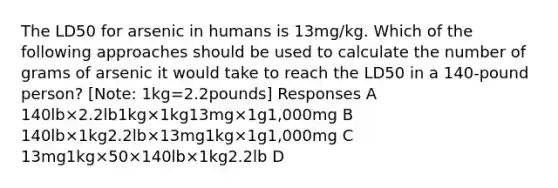 The LD50 for arsenic in humans is 13mg/kg. Which of the following approaches should be used to calculate the number of grams of arsenic it would take to reach the LD50 in a 140-pound person? [Note: 1kg=2.2pounds] Responses A 140lb×2.2lb1kg×1kg13mg×1g1,000mg B 140lb×1kg2.2lb×13mg1kg×1g1,000mg C 13mg1kg×50×140lb×1kg2.2lb D